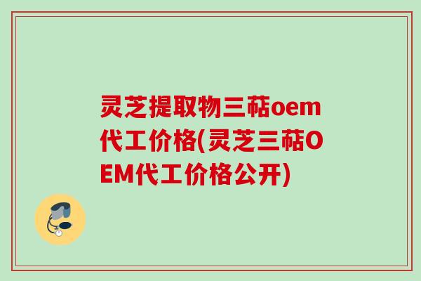 灵芝提取物三萜oem代工价格(灵芝三萜OEM代工价格公开)