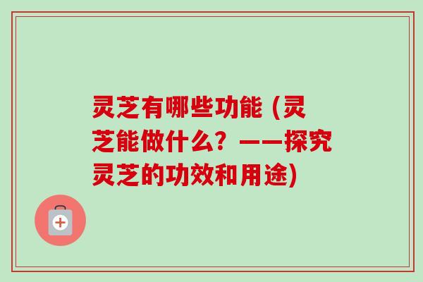 灵芝有哪些功能 (灵芝能做什么?——探究灵芝的功效和用途)
