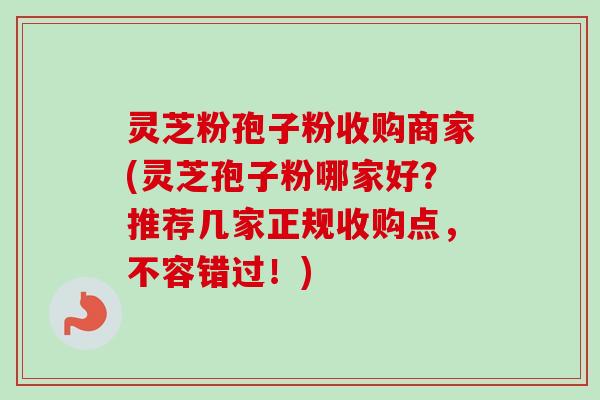 灵芝粉孢子粉收购商家(灵芝孢子粉哪家好?推荐几家正规收购点,不容错过!) 灵芝粉孢子粉收购商家(灵芝孢子粉哪家好?推荐几家正规收购点,不容错过!)