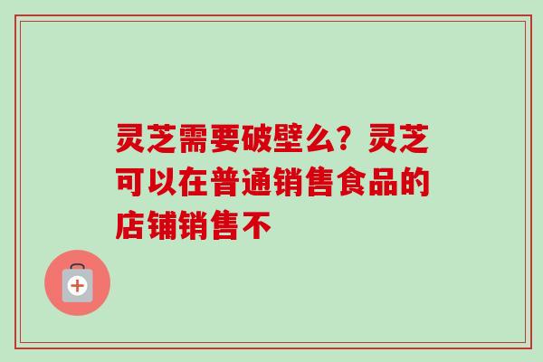 灵芝需要破壁么？灵芝可以在普通销售食品的店铺销售不