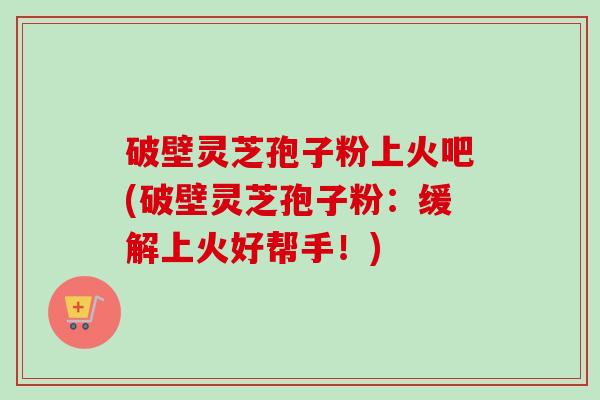 破壁灵芝孢子粉上火吧(破壁灵芝孢子粉：缓解上火好帮手！)