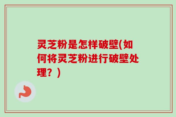 灵芝粉是怎样破壁(如何将灵芝粉进行破壁处理?)