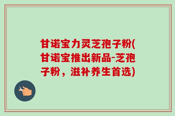 甘诺宝力灵芝孢子粉(甘诺宝推出新品-芝孢子粉,滋补养生首选) 甘诺宝力灵芝孢子粉(甘诺宝推出新品-芝孢子粉,滋补养生首选)