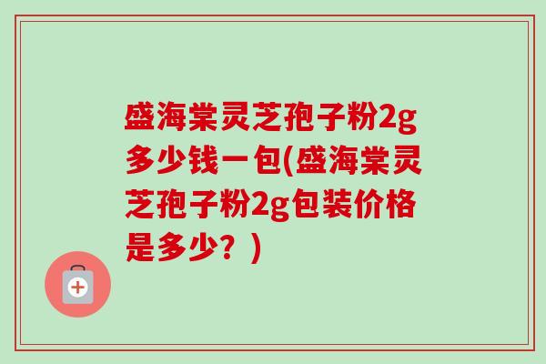 盛海棠灵芝孢子粉2g多少钱一包(盛海棠灵芝孢子粉2g包装价格是多少？)