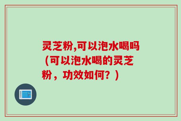灵芝粉,可以泡水喝吗 (可以泡水喝的灵芝粉,功效如何?)