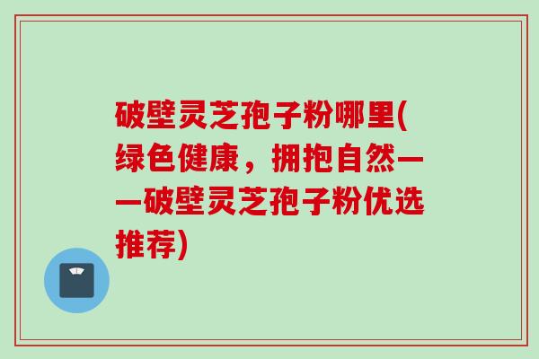 破壁灵芝孢子粉哪里(绿色健康，拥抱自然——破壁灵芝孢子粉优选推荐)