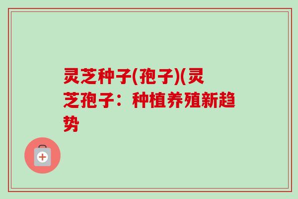 灵芝种子(孢子)(灵芝孢子：种植养殖新趋势