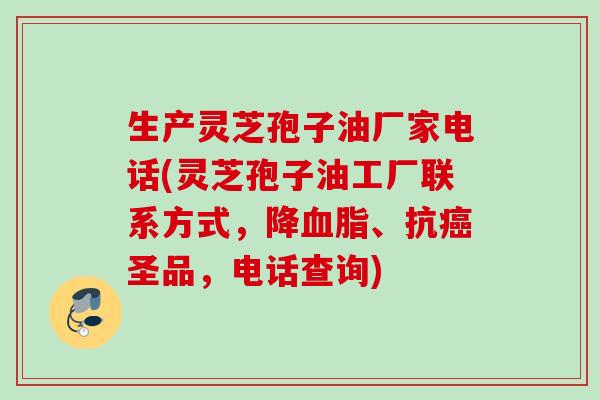 生产灵芝孢子油厂家电话(灵芝孢子油工厂联系方式，降血脂、抗癌圣品，电话查询)