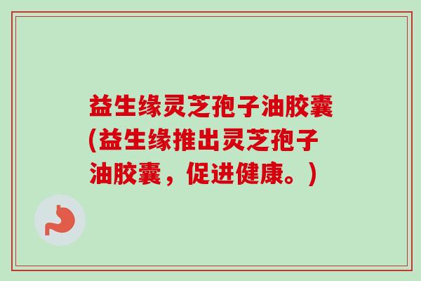 益生缘灵芝孢子油胶囊(益生缘推出灵芝孢子油胶囊,促进健康。)