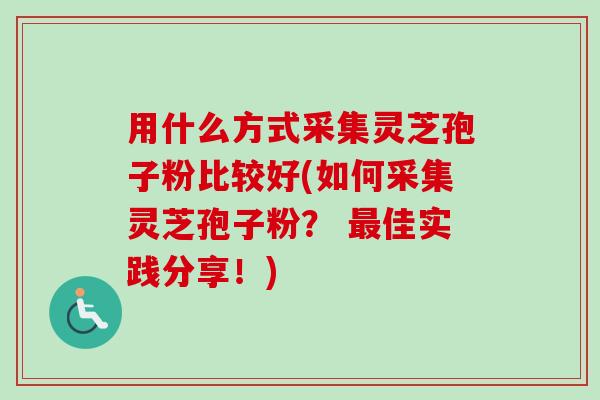 用什么方式采集灵芝孢子粉比较好(如何采集灵芝孢子粉? 最佳实践分享!)