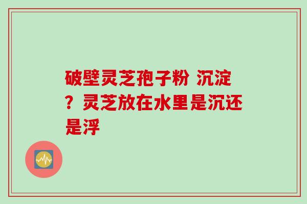 破壁灵芝孢子粉 沉淀？灵芝放在水里是沉还是浮