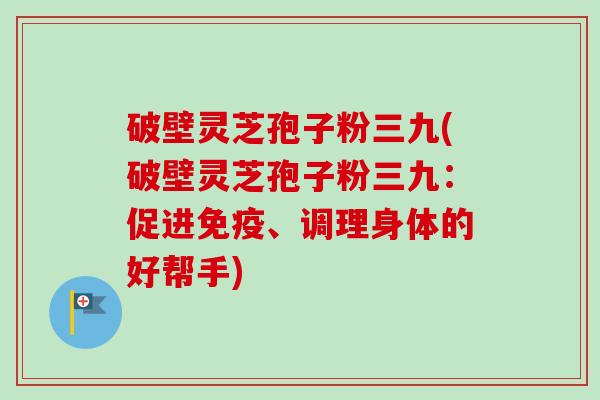 破壁灵芝孢子粉三九(破壁灵芝孢子粉三九：促进免疫、调理身体的好帮手)