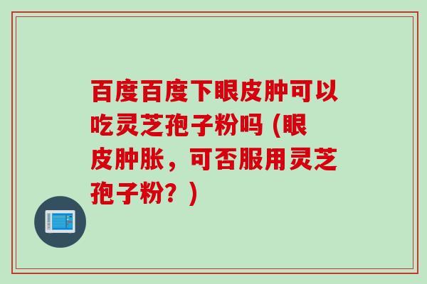 百度百度下眼皮肿可以吃灵芝孢子粉吗 (眼皮肿胀，可否服用灵芝孢子粉？)