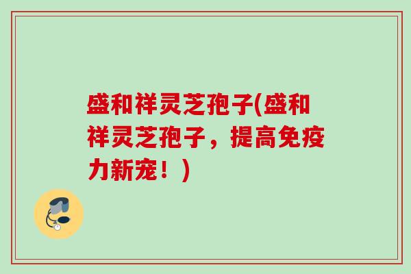 盛和祥灵芝孢子(盛和祥灵芝孢子，提高免疫力新宠！)