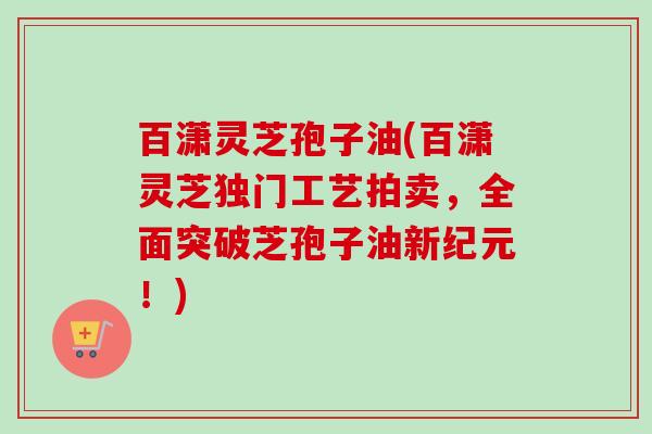 百潇灵芝孢子油(百潇灵芝独门工艺拍卖,全面突破芝孢子油新纪元!)