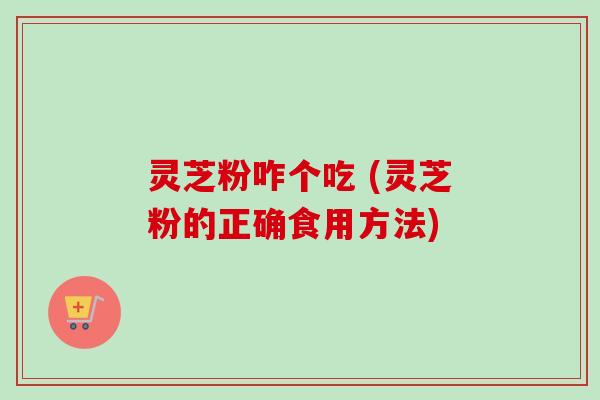 灵芝粉咋个吃 (灵芝粉的正确食用方法)