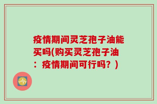 疫情期间灵芝孢子油能买吗(购买灵芝孢子油:疫情期间可行吗?)