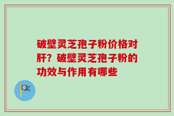 破壁灵芝孢子粉价格对肝？破壁灵芝孢子粉的功效与作用有哪些