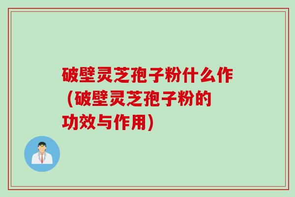 破壁灵芝孢子粉什么作 (破壁灵芝孢子粉的功效与作用)