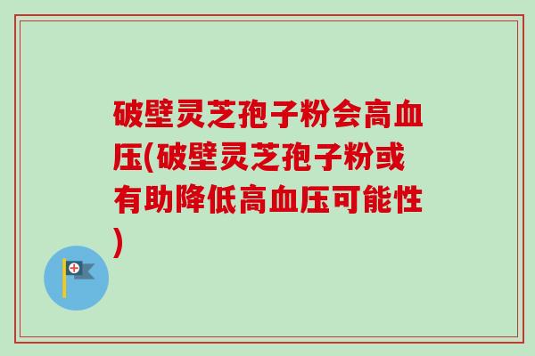 破壁灵芝孢子粉会高血压(破壁灵芝孢子粉或有助降低高血压可能性)