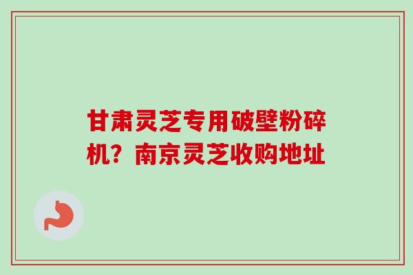甘肃灵芝专用破壁粉碎机?南京灵芝收购地址