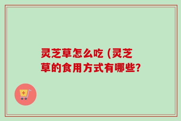 灵芝草怎么吃 (灵芝草的食用方式有哪些?