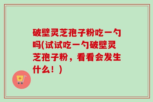 破壁灵芝孢子粉吃一勺吗(试试吃一勺破壁灵芝孢子粉,看看会发生什么!)