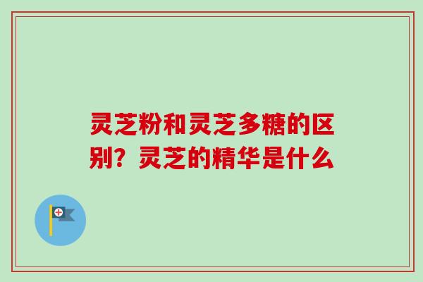 灵芝粉和灵芝多糖的区别？灵芝的精华是什么