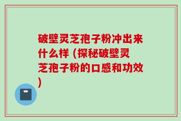 破壁灵芝孢子粉冲出来什么样 (探秘破壁灵芝孢子粉的口感和功效)