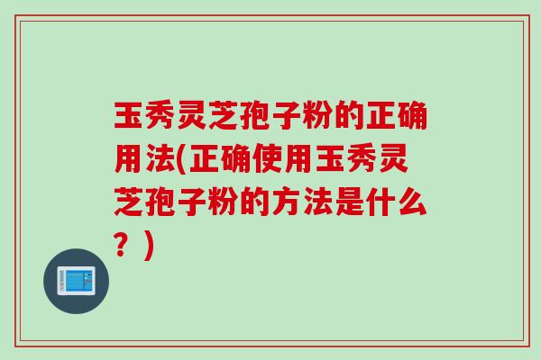 玉秀灵芝孢子粉的正确用法(正确使用玉秀灵芝孢子粉的方法是什么？)