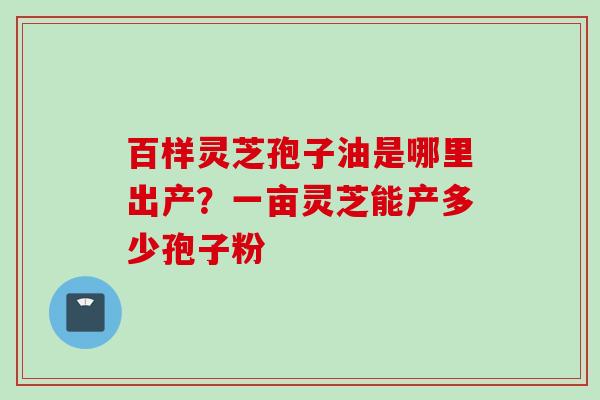 百样灵芝孢子油是哪里出产?一亩灵芝能产多少孢子粉 百样灵芝孢子油是哪里出产?一亩灵芝能产多少孢子粉