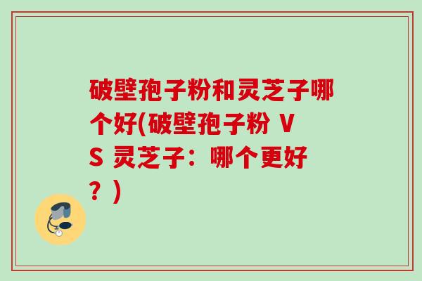 破壁孢子粉和灵芝子哪个好(破壁孢子粉 VS 灵芝子:哪个更好?)