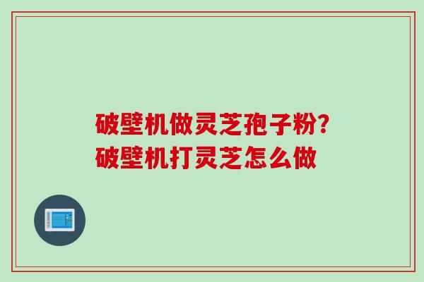 破壁机做灵芝孢子粉?破壁机打灵芝怎么做 破壁机做灵芝孢子粉?破壁机打灵芝怎么做