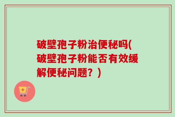 破壁孢子粉吗(破壁孢子粉能否有效缓解问题?) 破壁孢子粉吗(破壁孢子粉能否有效缓解问题?)