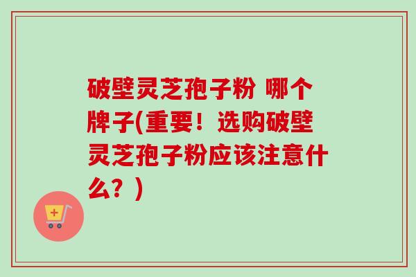 破壁灵芝孢子粉 哪个牌子(重要!选购破壁灵芝孢子粉应该注意什么?)