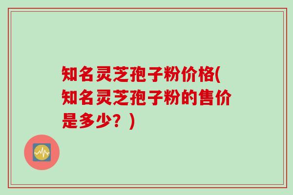知名灵芝孢子粉价格(知名灵芝孢子粉的售价是多少?)