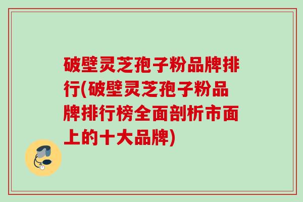破壁灵芝孢子粉品牌排行(破壁灵芝孢子粉品牌排行榜全面剖析市面上的十大品牌)