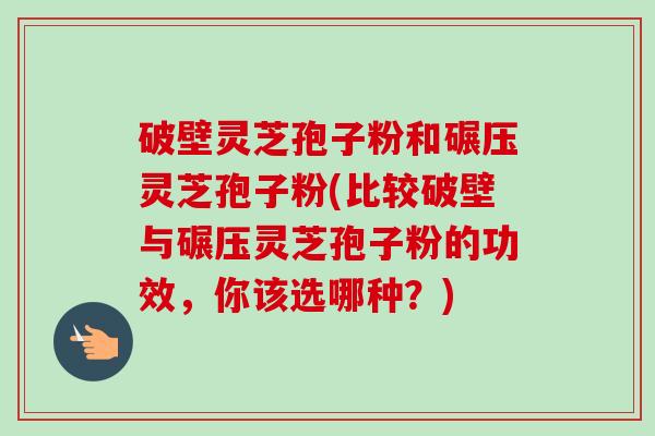 破壁灵芝孢子粉和碾压灵芝孢子粉(比较破壁与碾压灵芝孢子粉的功效，你该选哪种？)
