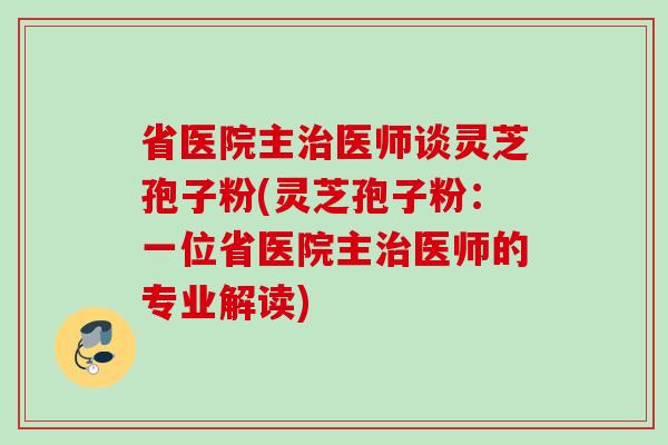 省医院主治医师谈灵芝孢子粉(灵芝孢子粉：一位省医院主治医师的专业解读)
