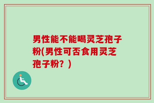 男性能不能喝灵芝孢子粉(男性可否食用灵芝孢子粉？)