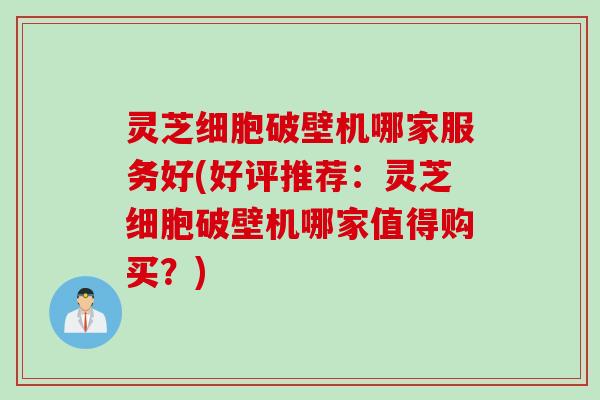灵芝细胞破壁机哪家服务好(好评推荐:灵芝细胞破壁机哪家值得购买?)
