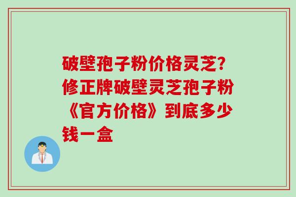 破壁孢子粉价格灵芝？修正牌破壁灵芝孢子粉《官方价格》到底多少钱一盒