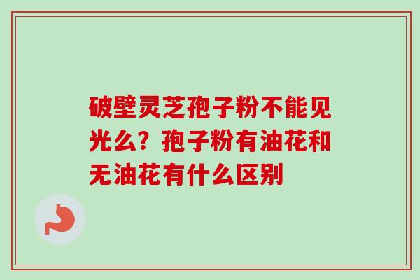 破壁灵芝孢子粉不能见光么?孢子粉有油花和无油花有什么区别