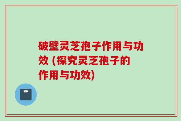 破壁灵芝孢子作用与功效 (探究灵芝孢子的作用与功效)