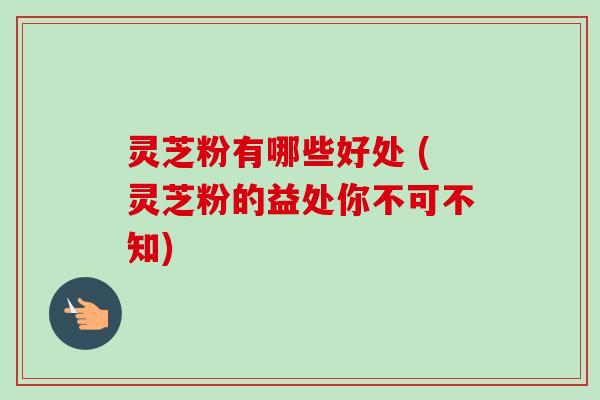 灵芝粉有哪些好处 (灵芝粉的益处你不可不知)