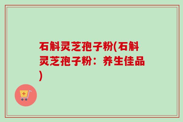 石斛灵芝孢子粉(石斛灵芝孢子粉：养生佳品)