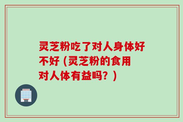 灵芝粉吃了对人身体好不好 (灵芝粉的食用对人体有益吗?)