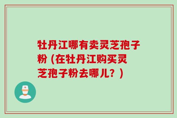 牡丹江哪有卖灵芝孢子粉 (在牡丹江购买灵芝孢子粉去哪儿?) 牡丹江哪有卖灵芝孢子粉 (在牡丹江购买灵芝孢子粉去哪儿?)