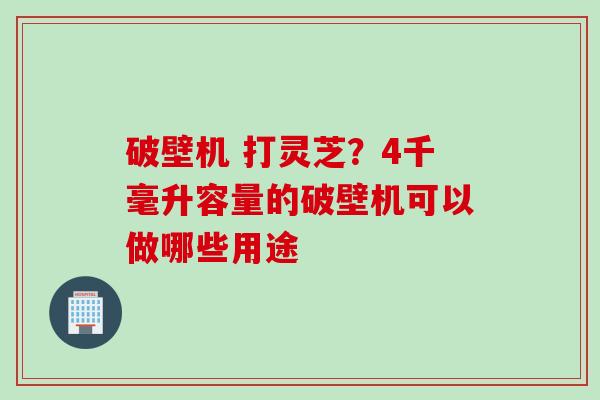 破壁机 打灵芝？4千毫升容量的破壁机可以做哪些用途