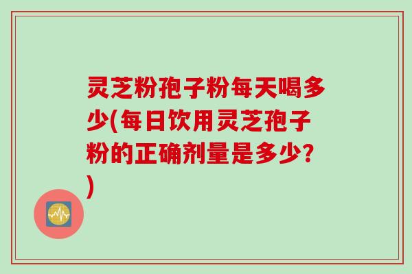灵芝粉孢子粉每天喝多少(每日饮用灵芝孢子粉的正确剂量是多少?)